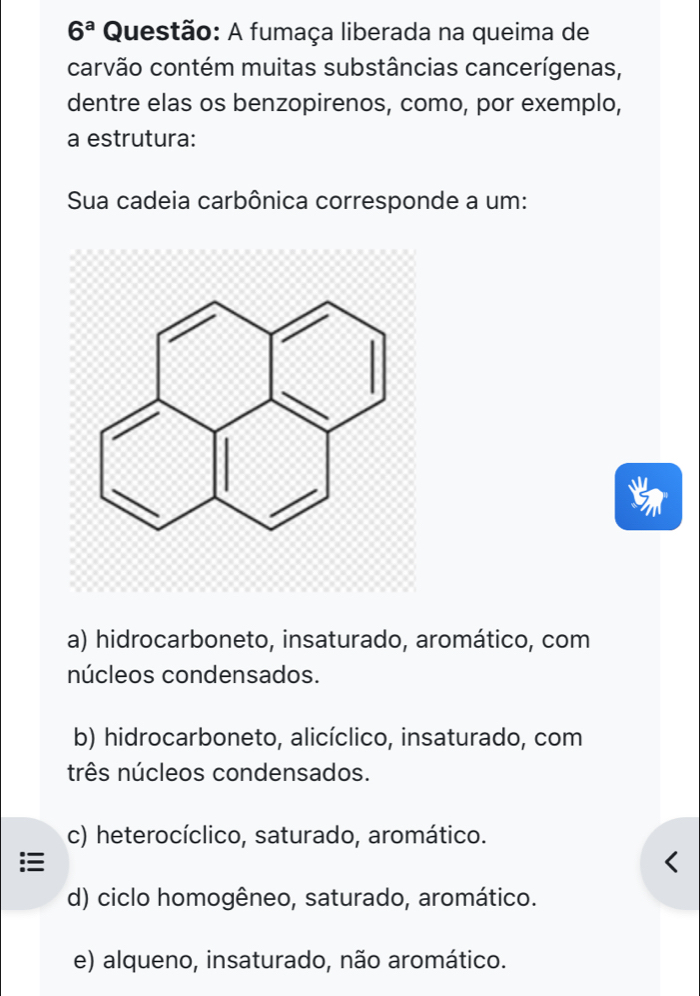 6^a Questão: A fumaça liberada na queima de
carvão contém muitas substâncias cancerígenas,
dentre elas os benzopirenos, como, por exemplo,
a estrutura:
Sua cadeia carbônica corresponde a um:
a) hidrocarboneto, insaturado, aromático, com
núcleos condensados.
b) hidrocarboneto, alicíclico, insaturado, com
três núcleos condensados.
c) heterocíclico, saturado, aromático.
d) ciclo homogêneo, saturado, aromático.
e) alqueno, insaturado, não aromático.