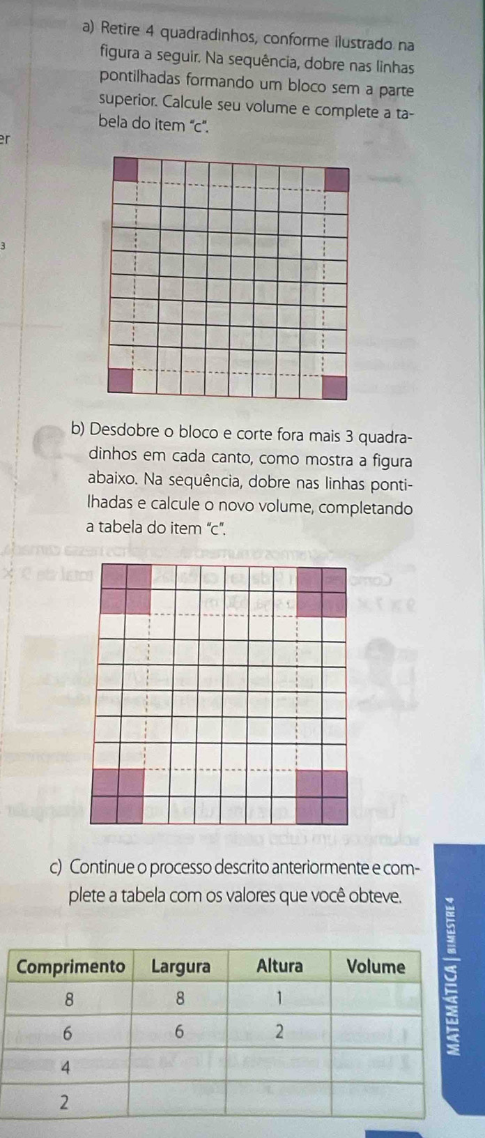 Retire 4 quadradinhos, conforme ilustrado na 
figura a seguir. Na sequência, dobre nas linhas 
pontilhadas formando um bloco sem a parte 
superior. Calcule seu volume e complete a ta- 
bela do item ''c''. 
r 
b) Desdobre o bloco e corte fora mais 3 quadra- 
dinhos em cada canto, como mostra a figura 
abaixo. Na sequência, dobre nas linhas ponti- 
Ihadas e calcule o novo volume, completando 
a tabela do item “c”. 
c) Continue o processo descrito anteriormente e com- 
plete a tabela com os valores que você obteve.