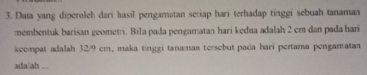 Data yang diperoleh dari hasil pengamatan setiap hari terhadap tinggi sebuah tanaman 
membentuk barisan geometri. Bila pada pengamatan harí kedua adalah 2 cm dan pada hari 
keempat adalah 32/9 cm, maka tinggi tanaman tersebut pada hari pertama pengamatan 
ada ah ...