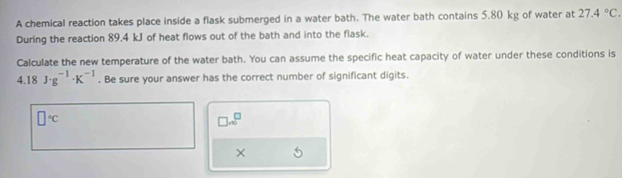 A chemical reaction takes place inside a flask submerged in a water bath. The water bath contains 5.80 kg of water at 27.4°C. 
During the reaction 89.4 kJ of heat flows out of the bath and into the flask. 
Calculate the new temperature of the water bath. You can assume the specific heat capacity of water under these conditions is
4.18J· g^(-1)· K^(-1). Be sure your answer has the correct number of significant digits.
□°C
□ .∈fty^(□)
×