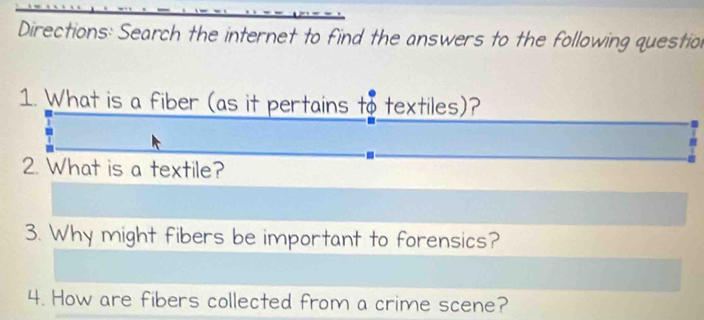 Directions: Search the internet to find the answers to the following questio 
1. What is a fiber (as it pertains to textiles)? 
2. What is a textile? 
3. Why might fibers be important to forensics? 
4. How are fibers collected from a crime scene?