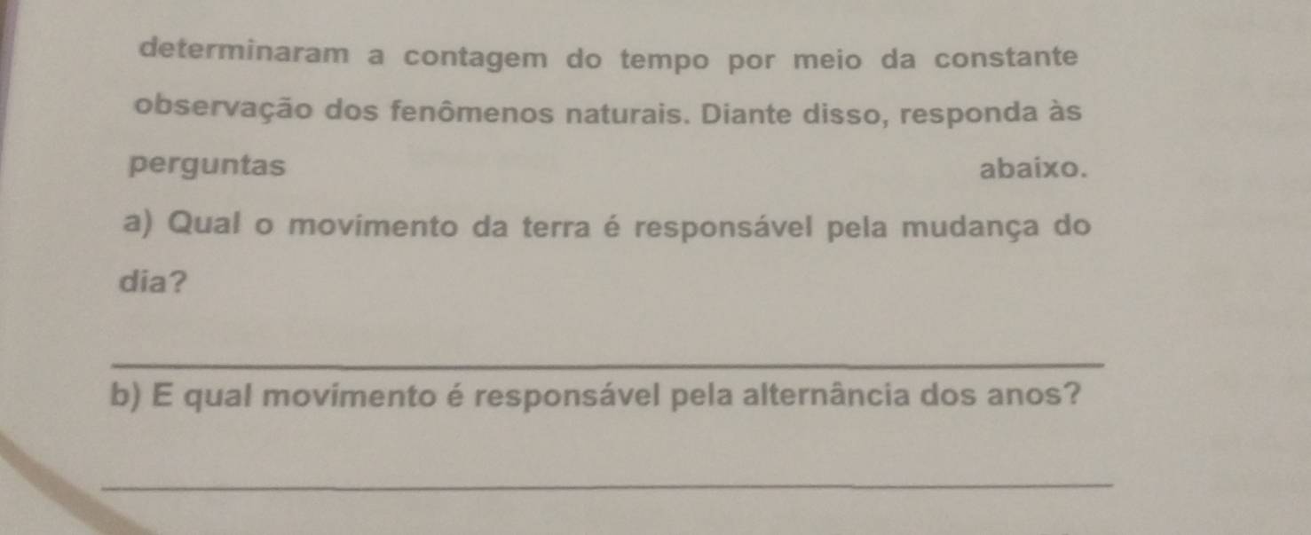 determinaram a contagem do tempo por meio da constante 
observação dos fenômenos naturais. Diante disso, responda às 
perguntas abaixo. 
a) Qual o movimento da terra é responsável pela mudança do 
dia? 
_ 
b) E qual movimento é responsável pela alternância dos anos? 
_