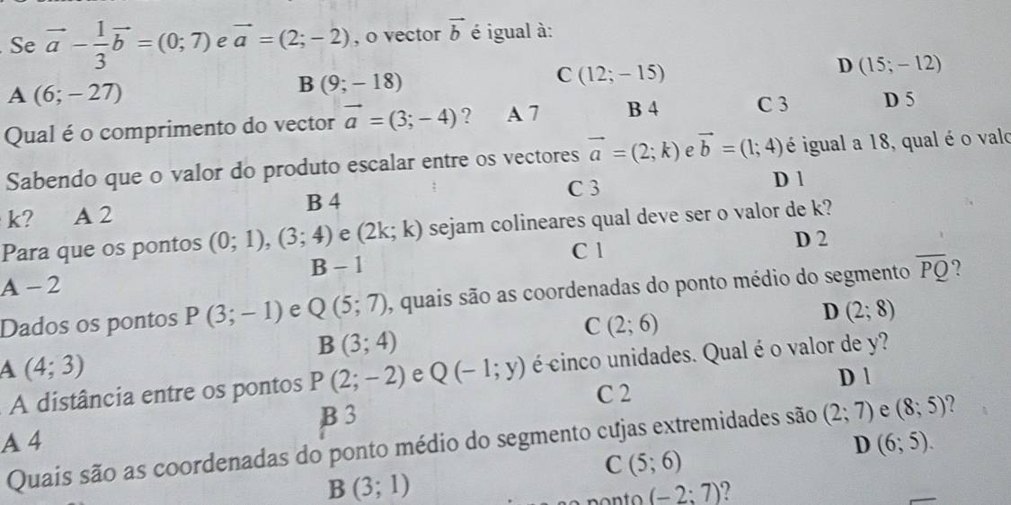 Se vector a- 1/3 vector b=(0;7) e vector a=(2;-2) , o vector vector b é igual à:
A (6;-27)
B (9;-18)
C(12;-15)
D(15;-12)
Qual é o comprimento do vector vector a=(3;-4) ? A 7 B 4 C 3 D 5
Sabendo que o valor do produto escalar entre os vectores vector a=(2;k) e vector b=(1;4) é igual a 18, qual é o valo
B 4 C 3
D 1
k? A 2
Para que os pontos (0;1),(3;4) e (2k;k) sejam colineares qual deve ser o valor de k?
C 1 D 2
B - 1
A-2
Dados os pontos P(3;-1) e Q(5;7) , quais são as coordenadas do ponto médio do segmento overline PQ ?
D (2;8)
B(3;4)
C(2;6)
A(4;3)
A distância entre os pontos P(2;-2) e Q(-1;y) écinco unidades. Qual é o valor de y?
D 1
C 2
B 3
A 4 D (6;5). 
Quais são as coordenadas do ponto médio do segmento cujas extremidades são (2;7) e (8;5) 2
C(5;6)
B(3;1)
(-2:7) 7