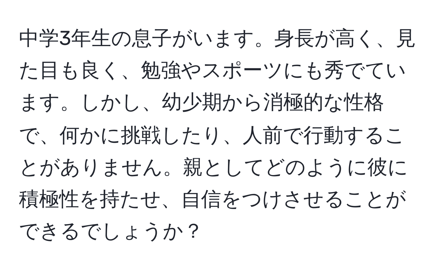 中学3年生の息子がいます。身長が高く、見た目も良く、勉強やスポーツにも秀でています。しかし、幼少期から消極的な性格で、何かに挑戦したり、人前で行動することがありません。親としてどのように彼に積極性を持たせ、自信をつけさせることができるでしょうか？