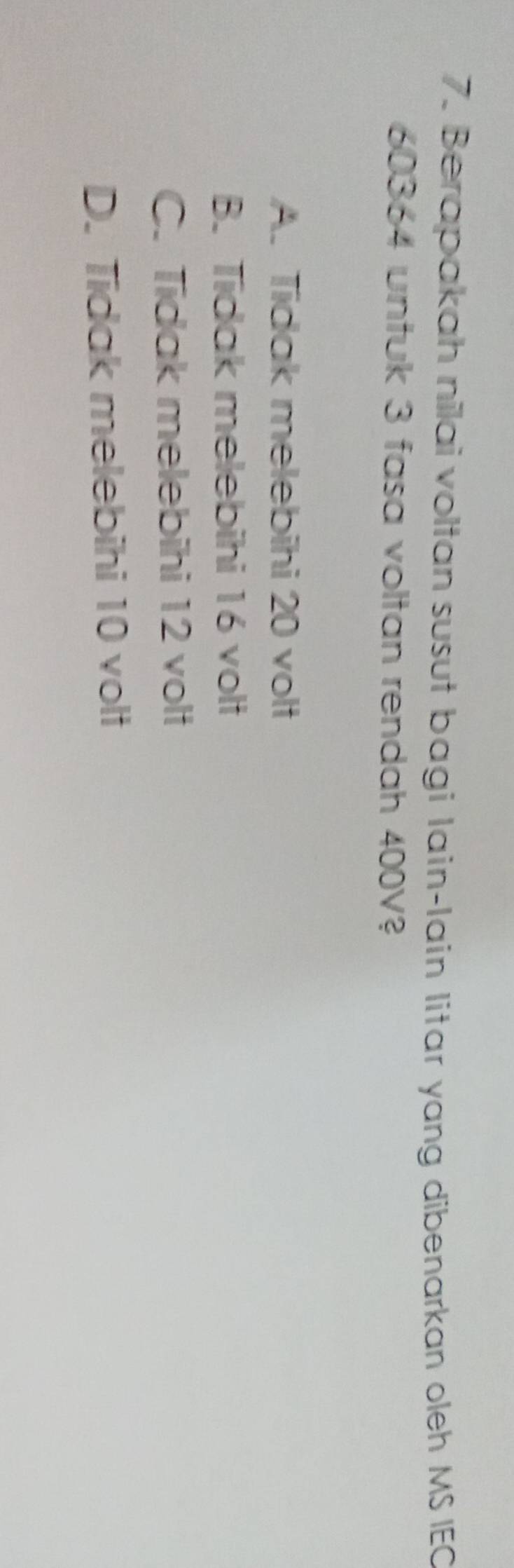 Berapakah nilai voltan susut bagi Iain-Iain litar yang dibenarkan oleh MS IEC
60364 untuk 3 fasa voltan rendah 400V?
A. Tidak melebihi 20 volt
B. Tidak melebihi 16 volt
C. Tidak melebihi 12 volt
D. Tidak melebihi 10 volt