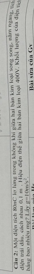 Một diện tích 80nC lơ lửng trong không khí giữa hai bản kim loại song song, nằm ngang, tích 
diện trải dấu, cách nhau 0, 1 m. Hiệu điện thế giữa hai bản kim loại 400V. Khối lượng của điện tích 
bằng bao nhiêu mg? Lấy g=10m/s^2. 
Bài sửa của Gv