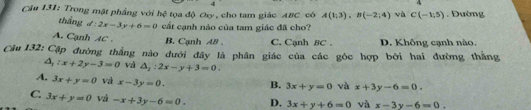 Trong mặt phẳng với hệ tọa độ Oxy, cho tam giác ABC có A(1;3), B(-2;4) và C(-1;5). Đường
thẳng d:2x-3y+6=0 cắt cạnh nào của tam giác đã cho?
A. Cạnh AC. B. Cạnh AB. C. Cạnh BC. D. Không cạnh nào.
Câu 132: Cặp đường thẳng nào dưới đây là phân giác của các góc hợp bởi hai đường thẳng
△ _1:x+2y-3=0 và △ _2:2x-y+3=0.
A. 3x+y=0 và x-3y=0.
B. 3x+y=0 và x+3y-6=0.
C. 3x+y=0 và -x+3y-6=0.
D. 3x+y+6=0 và x-3y-6=0.