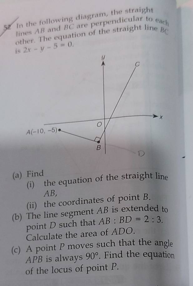 In the following diagram, the straight
lines AB and BC are perpendicular to each
other. The equation of the straight line BC
is 2x-y-5=0.
(a) Find
(i) the equation of the straight line
AB,
(ii) the coordinates of point B.
(b) The line segment AB is extended to
point D such that AB:BD=2:3.
Calculate the area of ADO.
(c) A point P moves such that the angle
APB is always 90°. Find the equation
of the locus of point P.