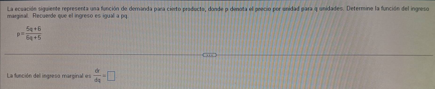 La ecuación siguiente representa una función de demanda para cierto producto, donde p denota el precio por unidad para q unidades. Determine la función del ingreso 
marginal. Recuerde que el ingreso es igualapq
p= (5q+6)/6q+5 
-· · 
La función del ingreso marginal es  dr/dq =□