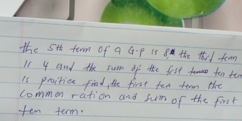 the 5th term of a G-P i5 8 the thard faorm 
I1 4 and the sum of the fist ten ten 
is proctice find, the first ten term the 
common ration and sum of the first 
ten term.