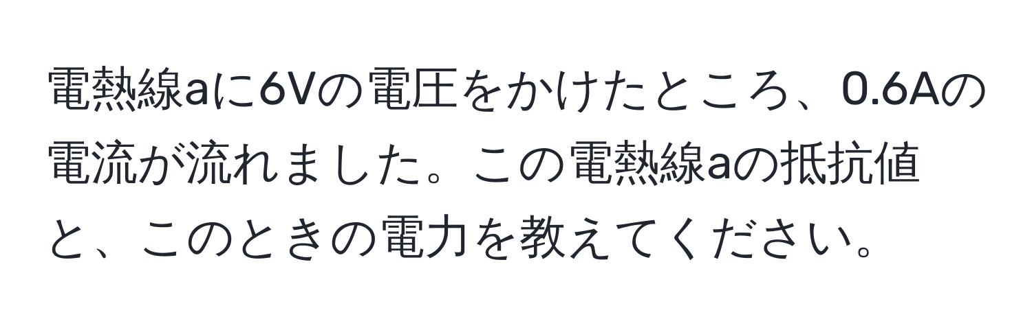 電熱線aに6Vの電圧をかけたところ、0.6Aの電流が流れました。この電熱線aの抵抗値と、このときの電力を教えてください。
