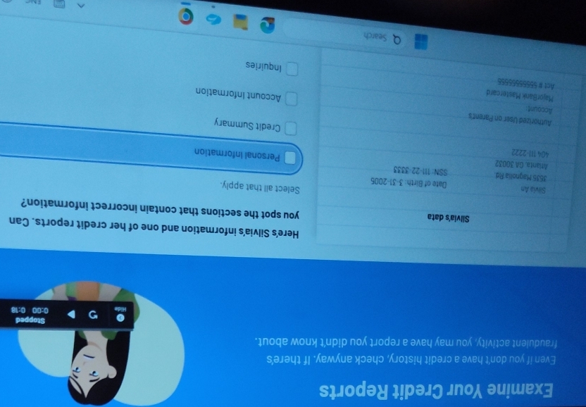 Examine Your Credit Reports 
Even if you don't have a credit history, check anyway. If there's 
fraudulent activity, you may have a report you didn't know about. 
Here's Silvia's information and one of her credit reports. Can 
Silvia's data you spot the sections that contain incorrect information? 
Select all that apply. 
Silvia An Date of Birth: 3-31-2005 
3535 Magnolia Rd. SSN: 111-22-3333 Personal Information 
Atianta, GA 30032
404 111-2222 
Credit Summary 
Account 
Authorized User on Parent's Account Information 
MajorBank Mastercard 
Act # 55555555555 
Inquiries 
Search