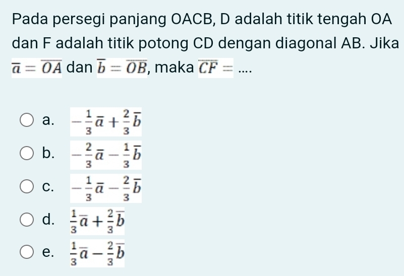 Pada persegi panjang OACB, D adalah titik tengah OA
dan F adalah titik potong CD dengan diagonal AB. Jika
overline a=overline OA dan overline b=overline OB , maka overline CF= _
a.
b.
C.
d.  1/3 overline a+ 2/3 overline b
e.  1/3 overline a- 2/3 overline b