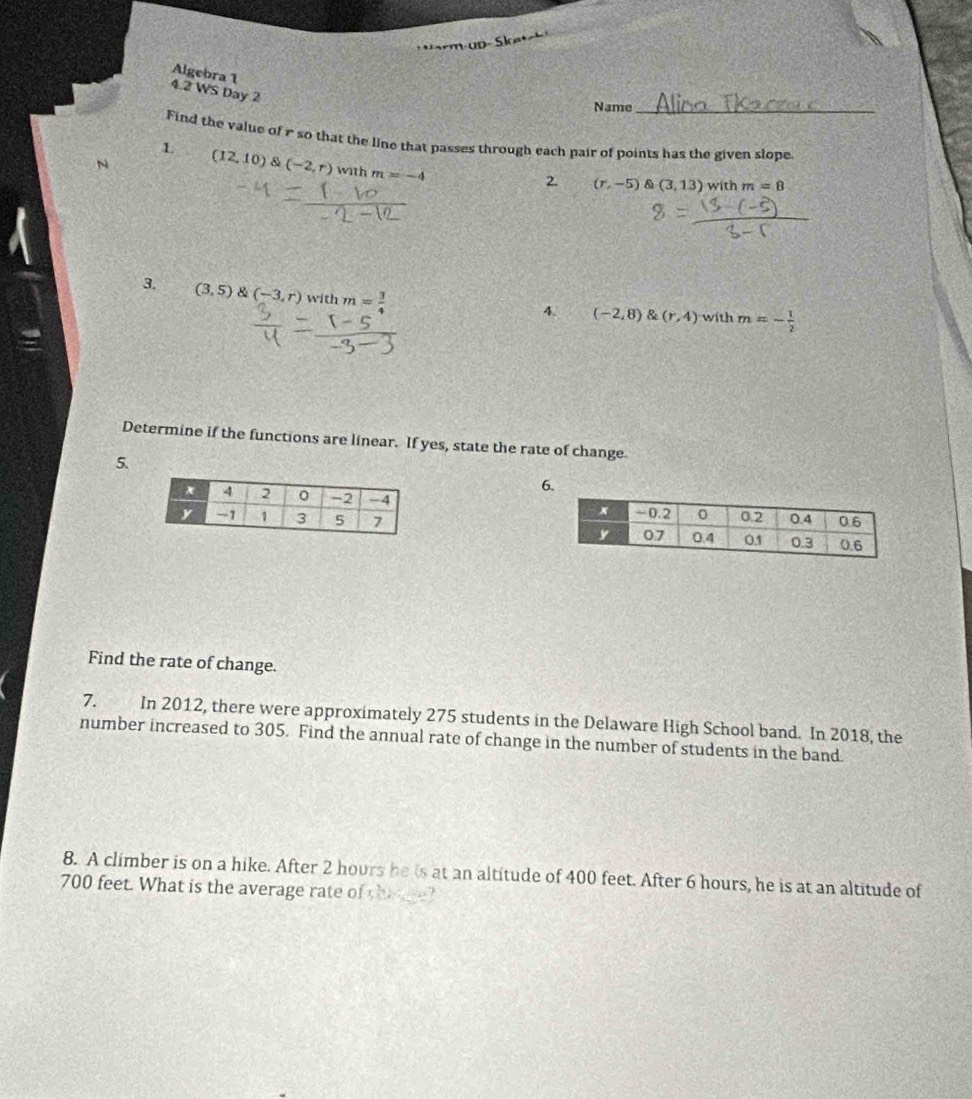 Algebra 1 
4.2 WS Day 2 
Name 
Find the value of r so that the line that passes through each pair of points has the given slope. 
L 
N (12,10) & (-2,r) with m=-4 2. (r,-5)(3,13) with m=8
3. (3,5)(-3,r) with m= 3/4 
4. (-2,8) (r,4) with m=- 1/2 
Determine if the functions are linear. If yes, state the rate of change 
5. 
6. 

Find the rate of change. 
7. In 2012, there were approximately 275 students in the Delaware High School band. In 2018, the 
number increased to 305. Find the annual rate of change in the number of students in the band. 
8. A climber is on a hike. After 2 hours he is at an altitude of 400 feet. After 6 hours, he is at an altitude of
700 feet. What is the average rate of thane?