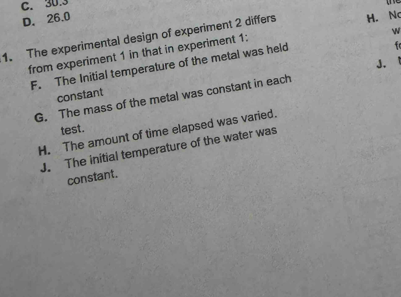 C. 30.3
te
D. 26.0 H. No
1. The experimental design of experiment 2 differs
f
from experiment 1 in that in experiment 1:
F. The Initial temperature of the metal was held

G. The mass of the metal was constant in each J. 
constant
test .
H. The amount of time elapsed was varied.
J. The initial temperature of the water was
constant.