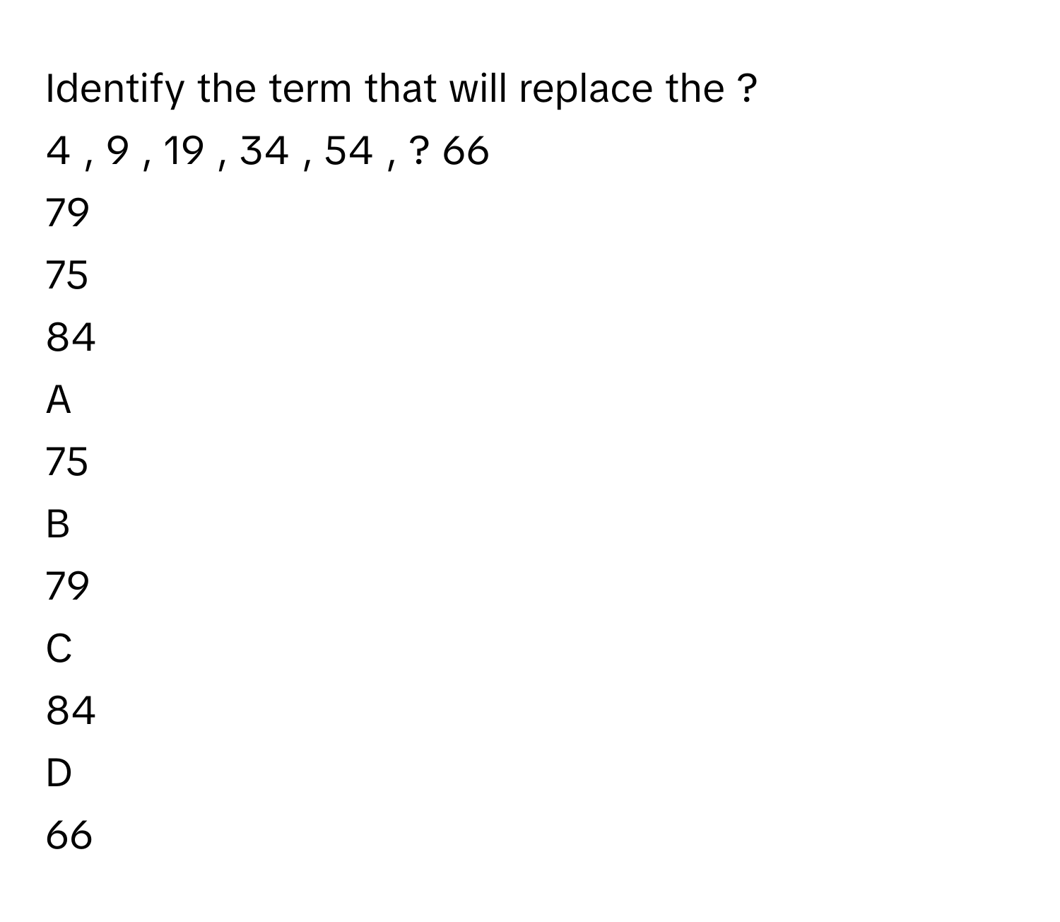 Identify the term that will replace the ?     
4  ,  9  ,  19  ,  34  ,  54  ,  ?     66     
79     
75     
84     

A  
75      


B  
79      


C  
84      


D  
66