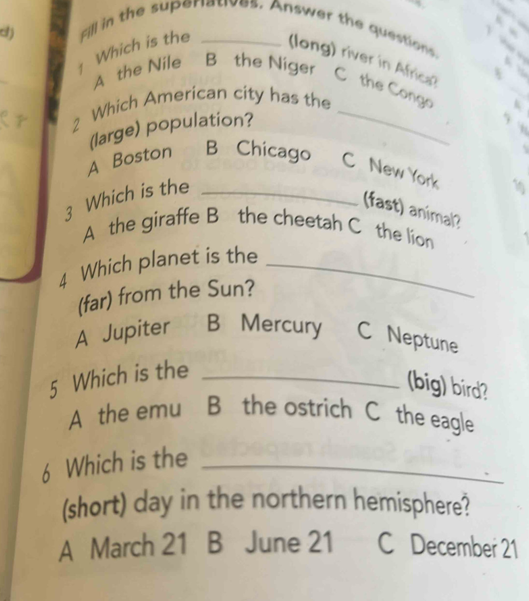 cj
Fill in the superiatives. Answer the questions.
1 Which is the_
(long) river in Africa?
b
A the Nile B the Niger C the Congo
2 Which American city has the_
k
(large) population?
h
A
A Boston B Chicago C New York
3 Which is the_
19
(fast) animal? 5
A the giraffe B the cheetah C the lion
4 Which planet is the_
(far) from the Sun?
A Jupiter B Mercury C Neptune
5 Which is the_
(big) bird?
A the emu B the ostrich C the eagle
6 Which is the_
(short) day in the northern hemisphere?
A March 21 B June 21 C December 21