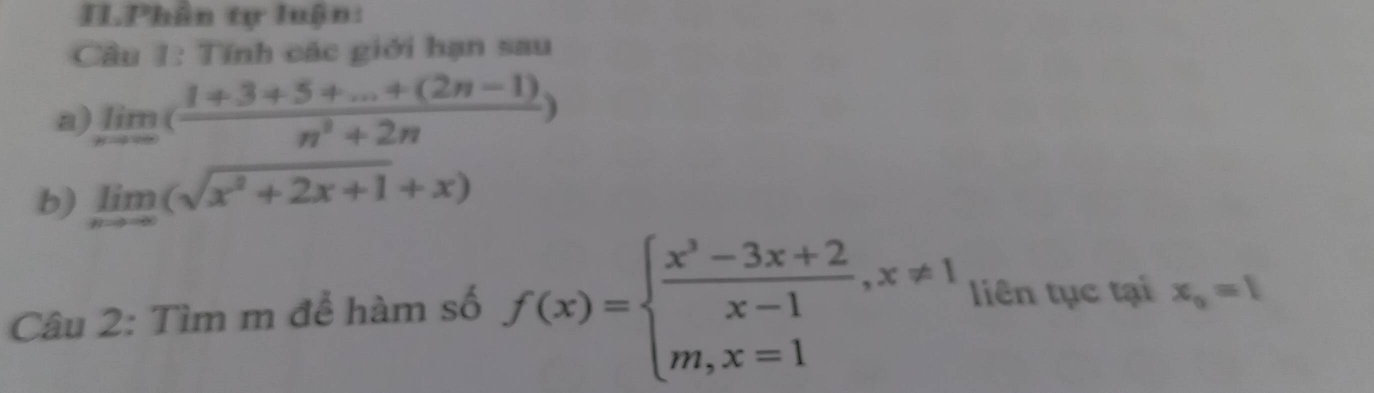 ILPhân tự luận: 
Câu 1: Tính các giới hạn sau 
a) limlimits _nto ∈fty ( (1+3+5+...+(2n-1))/n^3+2n )
b) limlimits _xto -∈fty (sqrt(x^2+2x+1)+x)
Câu 2: Tìm m để hàm số f(x)=beginarrayl  (x^3-3x+2)/x-1 ,x!= 1 m,x=1endarray. liên tục tại x_0=1