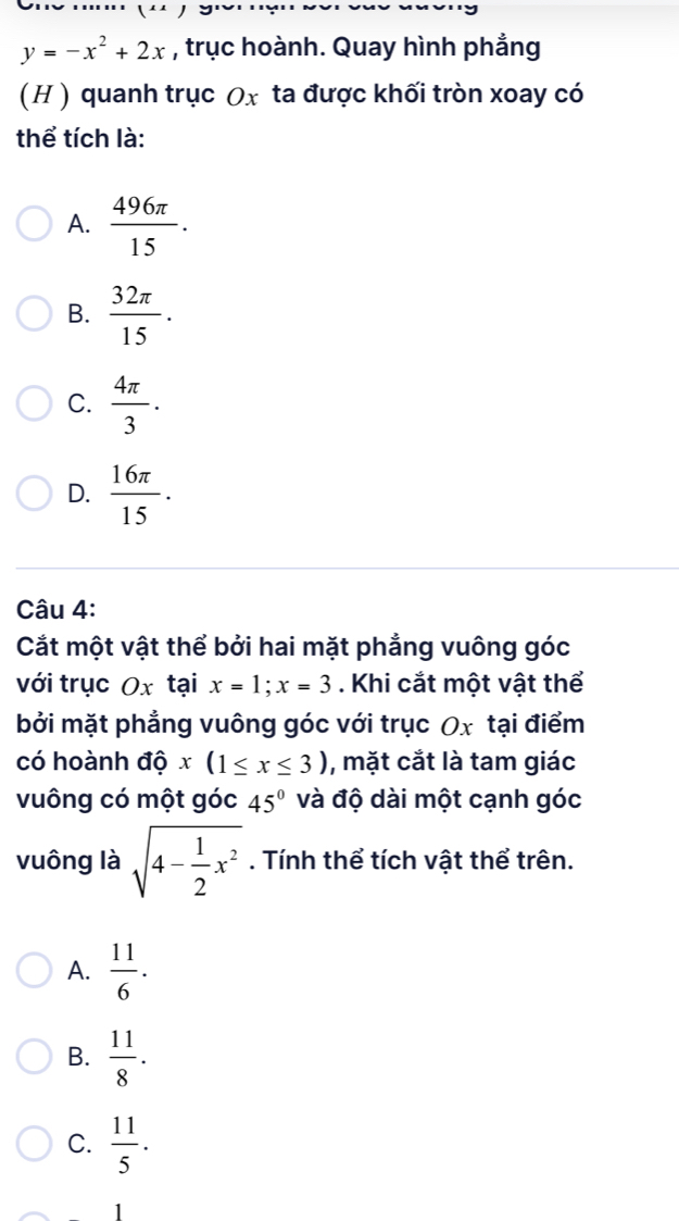 y=-x^2+2x , trục hoành. Quay hình phẳng
(H ) quanh trục Ox ta được khối tròn xoay có
thể tích là:
A.  496π /15 .
B.  32π /15 .
C.  4π /3 .
D.  16π /15 . 
Câu 4:
Cắt một vật thể bởi hai mặt phẳng vuông góc
với trục Ox tại x=1; x=3. Khi cắt một vật thể
bởi mặt phẳng vuông góc với trục Ox tại điểm
có hoành độ x(1≤ x≤ 3) , mặt cắt là tam giác
vuông có một góc 45° và độ dài một cạnh góc
vuông là sqrt(4-frac 1)2x^2. Tính thể tích vật thể trên.
A.  11/6 .
B.  11/8 .
C.  11/5 .