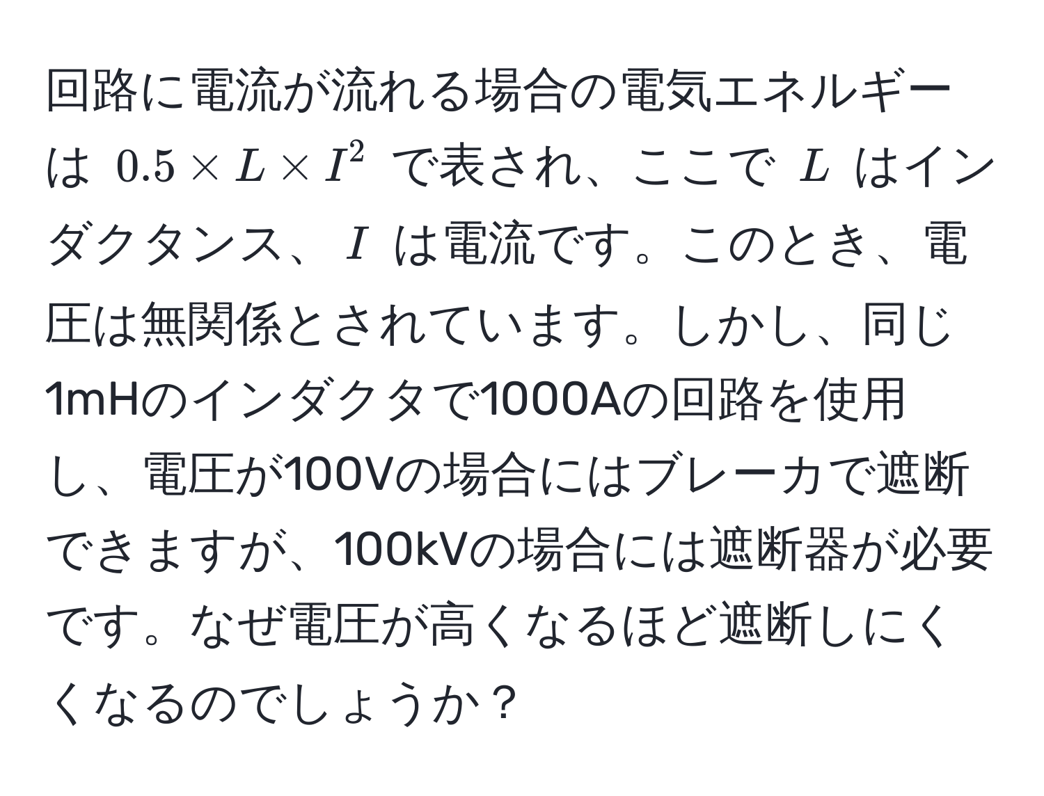 回路に電流が流れる場合の電気エネルギーは $0.5 * L * I^2$ で表され、ここで $L$ はインダクタンス、$I$ は電流です。このとき、電圧は無関係とされています。しかし、同じ1mHのインダクタで1000Aの回路を使用し、電圧が100Vの場合にはブレーカで遮断できますが、100kVの場合には遮断器が必要です。なぜ電圧が高くなるほど遮断しにくくなるのでしょうか？