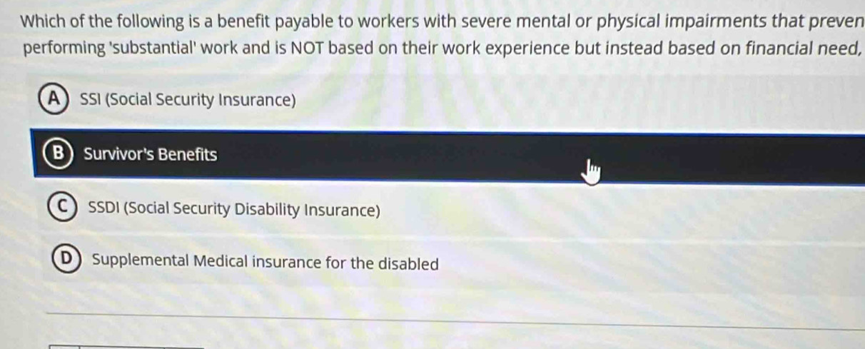 Which of the following is a benefit payable to workers with severe mental or physical impairments that preven
performing 'substantial' work and is NOT based on their work experience but instead based on financial need,
A SSI (Social Security Insurance)
B Survivor's Benefits
C SSDI (Social Security Disability Insurance)
D Supplemental Medical insurance for the disabled