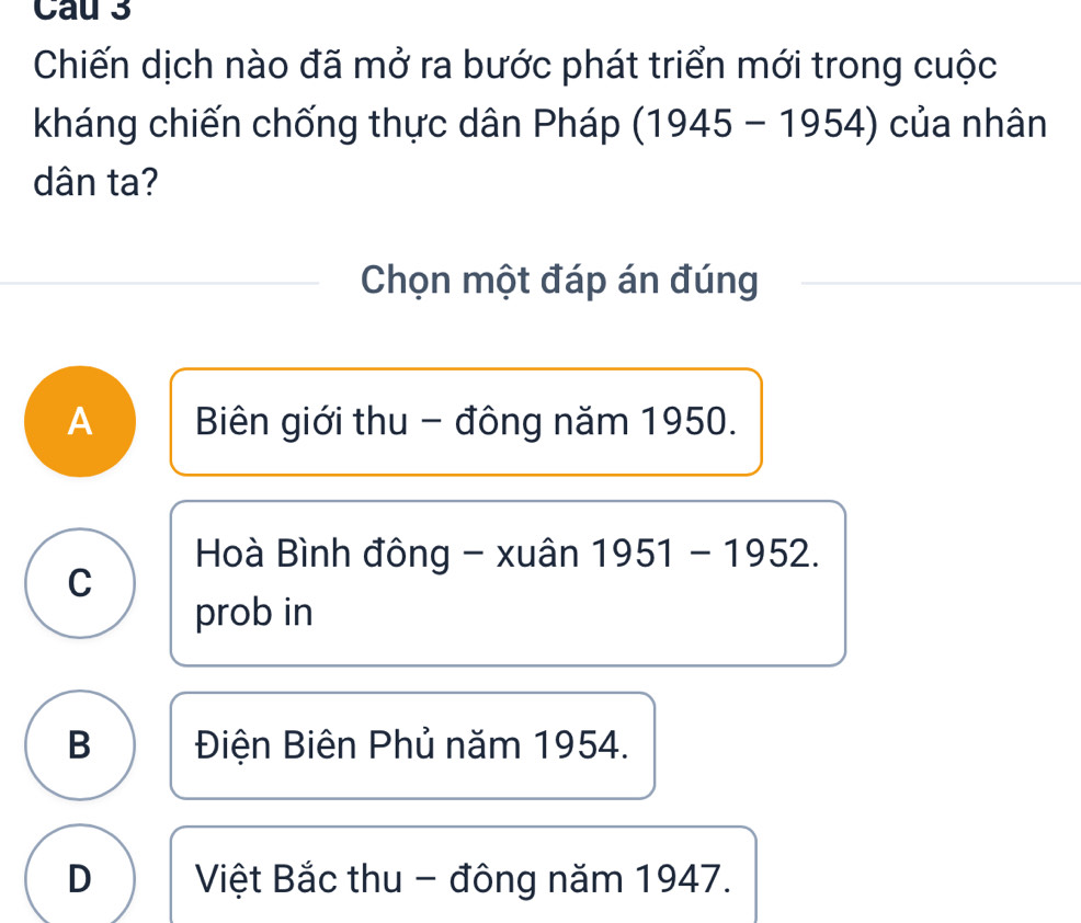 Cau 3
Chiến dịch nào đã mở ra bước phát triển mới trong cuộc
kháng chiến chống thực dân Pháp (1945-1954) của nhân
dân ta?
Chọn một đáp án đúng
A Biên giới thu - đông năm 1950.
Hoà Bình đông - xuân 1951-1952.
C
prob in
B Điện Biên Phủ năm 1954.
D Việt Bắc thu - đông năm 1947.