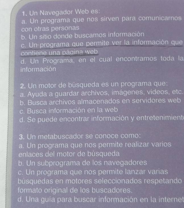 Un Navegador Web es:
a. Un programa que nos sirven para comunicarnos
con otras personas
b. Un sitio donde buscamos información
c. Un programa que permite ver la información que
contiene una página web
d. Un Programa, en el cual encontramos toda la
información
2. Un motor de búsqueda es un programa que:
a. Ayuda a guardar archivos, imágenes, videos, etc.
b. Busca archivos almacenados en servidores web
c. Busca información en la web
d. Se puede encontrar información y entretenimiente
3. Un metabuscador se conoce como:
a. Un programa que nos permite realizar varios
enlaces del motor de búsqueda
b. Un subprograma de los navegadores
c. Un programa que nos permite lanzar varias
búsquedas en motores seleccionados respetando
formato original de los buscadores.
d. Una guía para buscar información en la internet