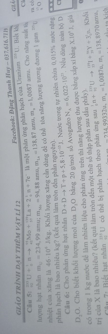 Facebook: Đặng Thanh Huy-037.616.7119
giảo trình dạy thêm vật lí 12 235U. Biết khổ giá
Câu 5: _(92)^(235)U+_0^(1nto _(42)^(95)Mo+_(57)^(139)La+2_0^1n+7e^-) là một phản ứng phân hạch của Uranium
lượng hạt nhân m_upsilon =234,99amu;m_Mo=94,88amu,m_La=138,87amu,m_n=1,0087amu. Cho năng suất tỏa
Câ
nhiệt của xăng là 46· 10^6J/kg. Khối lượng xăng cần dùng đề có thể tỏa năng lượng tương đương 1 gam 235 U
ra có
beginarrayr 17 8endarray O
phân hạch là bao nhiêu kg? (kết quả làm tròn đến phần nguyên).
C
Câu 6: Cho phản ứng hạt nhân D+Dto T+p+5,8· 10^(-13)J *. Nước trong tự nhiên chứa 0,015% nước nặng ..
D_2O. Cho biết khối lượng mol của D_2O bằng 20 g/mol số Avogadro N_A=6,022· 10^(23). Nếu dùng toàn bộ D
có trong 1 kg nước để làm nhiên liệu cho phản ứng trên thì năng lượng thu được bằng xấp xi bằng X.10^9J , giá
trị của X là bao nhiêu? (kết quả làm tròn đến một chữ số thập phân sau dấu phầy). _0^(1n+_(92)^(235)Uto _(53)^(139)I+_(39)^(94)Y+3_0^1n. Khối a
Câu 7: Biết hạt nhân _(92)^(235)U có thể bị phân hạch theo phản ứng sau
-234,99332u,m_n)=1,0087u,m_1=138,8970amu. ta kích