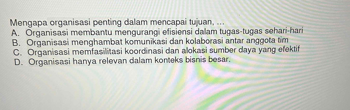 Mengapa organisasi penting dalam mencapai tujuan, ...
A. Organisasi membantu mengurangi efisiensi dalam tugas-tugas sehari-hari
B. Organisasi menghambat komunikasi dan kolaborasi antar anggota tim
C. Organisasi memfasilitasi koordinasi dan alokasi sumber daya yang efektif
D. Organisasi hanya relevan dalam konteks bisnis besar.