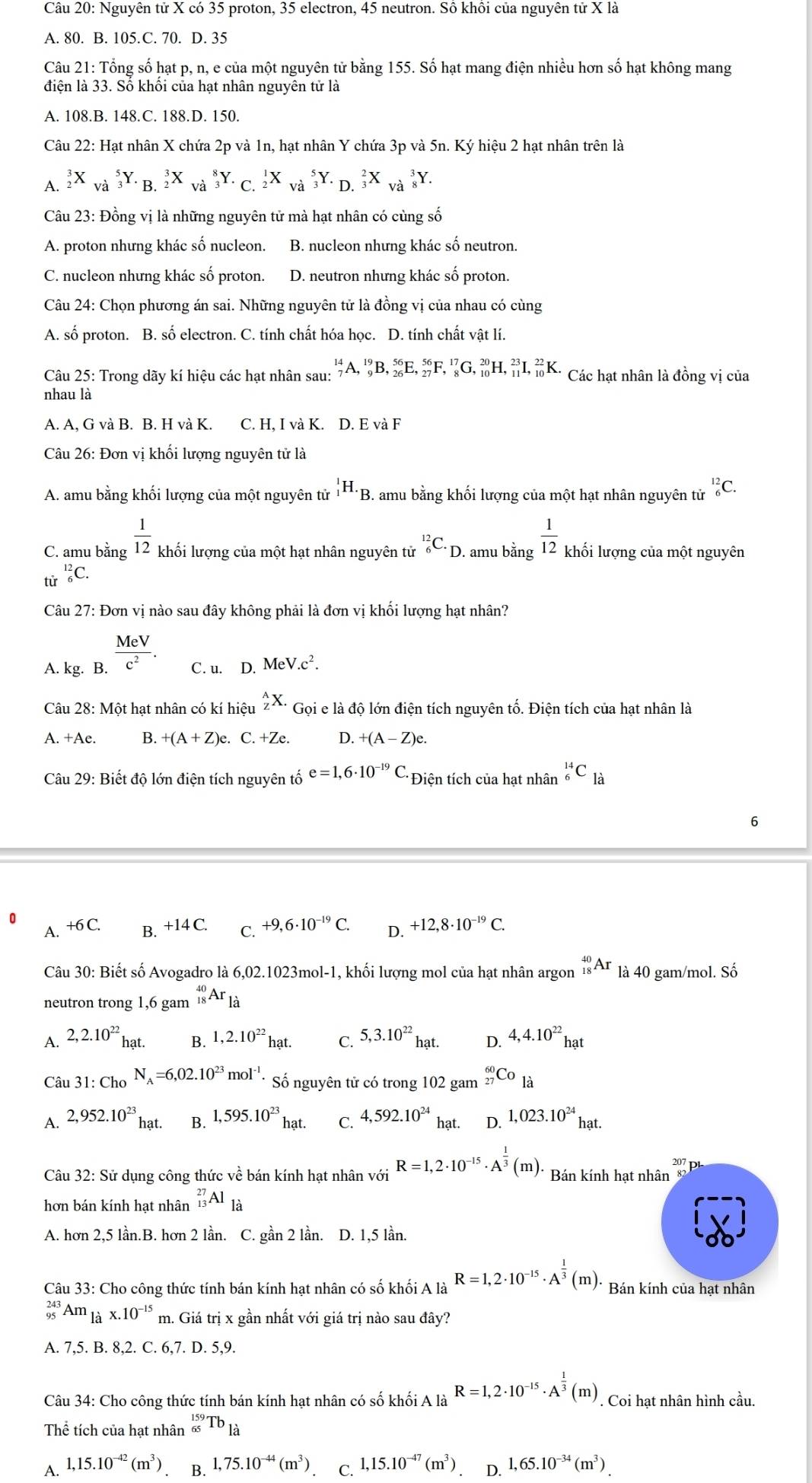 Nguyên tử X có 35 proton, 35 electron, 45 neutron. Sồ khồi của nguyên tử X là
A. 80. B. 105.C. 70. D. 35
Câu 21: Tổng số hạt p, n, e của một nguyên tử bằng 155. Số hạt mang điện nhiều hơn số hạt không mang
điện là 33. Số khối của hạt nhân nguyên tử là
A. 108.B. 148.C. 188.D. 150.
Câu 22: Hạt nhân X chứa 2p và 1n, hạt nhân Y chứa 3p và 5n. Ký hiệu 2 hạt nhân trên là
A. _2^(3X_(Vdot a)^5Y._(B.2)^3X_(Va)^8Y._(C.2)^1X_(Va)^5Y._(D.3)^2X_(Va)^3Y.
Câu 23: Đồng vị là những nguyên tử mà hạt nhân có cùng số
A. proton nhưng khác số nucleon. B. nucleon nhưng khác số neutron.
C. nucleon nhưng khác số proton. D. neutron nhưng khác số proton.
Câu 24: Chọn phương án sai. Những nguyên tử là đồng vị của nhau có cùng
A. số proton. B. số electron. C. tính chất hóa học. D. tính chất vật lí.
Câu 25: Trong dãy kí hiệu các hạt nhân sau: _7^(14)A,_9^(19)B,_(26)^(56)E,_(27)^(56)F,_8^(17)G,_(10)^(20)H,_(11)^(23)I,_(10)^(22)K. Các hạt nhân là đồng vị của
nhau là
A. A, G và B. B. H và K. C. H,IvaK. D. E và F
Câu 26: Đơn vị khối lượng nguyên tử là
A. amu bằng khối lượng của một nguyên tử _1^1H._B) 3. amu bằng khối lượng của một hạt nhân nguyên tử _6^((12)C.
C. amu bằng frac 1)12 khối lượng của một hạt nhân nguyên tử _6^((12)C· _D). amu bằng  1/12  khối lượng của một nguyên
tử _6^((12)C.
Câu 27: Đơn vị nào sau đây không phải là đơn vị khối lượng hạt nhân?
A. kg. B. frac MeV)c^2. C. u. D. MeV.c^2.
Câu 28: Một hạt nhân có kí hiệu _Z^(AX. Gọi e là độ lớn điện tích nguyên tố. Điện tích của hạt nhân là
A. +Ae B. +(A+Z)e e. C. +Ze. D. +(A-Z)e.
Câu 29: Biết độ lớn điện tích nguyên tố e=1,6· 10^-19)C. *Điện tích của hạt nhân _6^((14)C_la)
6
0 +6C. B. +14C. C. +9,6· 10^(-19)C. D. +12,8· 10^(-19)C.
A.
Câu 30: Biết số Avogadro là 6,02.1023mol-1, khối lượng mol của hạt nhân argon _(18)^(40)Ar là 40 gam/mol. Số
neutron trong 1,6 gam _(18)^(40)Ar_1dot a
A. 2,2.10^(22) hạt. B. 1,2.10^(22)hat. C. 5,3.10^(22)hat. D. 4,4.10^(22)hat
Câu 31:Ch_ON_A=6,02.10^(23)mol^(-1). Số nguyên tử có trong 102 gam _(27)^(60)Co_1dot a
A. 2,952.10^(23)hat. B. 1,595.10^(23)hat. C. 4,592.10^(24) hạt. D. 1,023.10^(24)hat.
Câu 32: Sử dụng công thức vhat e bán kính hạt nhân với R=1,2· 10^(-15)· A^(frac 1)3(m). Bán kính hạt nhân v_4
hơn bán kính hat nhân _(13)^(27)Al_1dot a
A. hơn 2,5 lần.B. hơn 2 lần. C. gần 2 lần. D. 1,5 lần.
Câu 33: Cho công thức tính bán kính hạt nhân có số khối A là R=1,2· 10^(-15)· A^(frac 1)3(m). Bán kính của hạt nhân
_(95)^(243)Am_1dot ax.10^(-15) m. Giá trị x gần nhất với giá trị nào sau đây?
A. 7,5. B. 8,2. C. 6,7. D. 5,9.
Câu 34: Cho công thức tính bán kính hạt nhân có số khối A là R=1,2· 10^(-15)· A^(frac 1)3(m). Coi hạt nhân hình cầu.
Thể tích của hạt nhân _(65)^(159)Tb_lhat a
A. 1,15.10^(-42)(m^3) B. 1,75.10^(-44)(m^3) C. 1,15.10^(-47)(m^3) D. 1,65.10^(-34)(m^3).