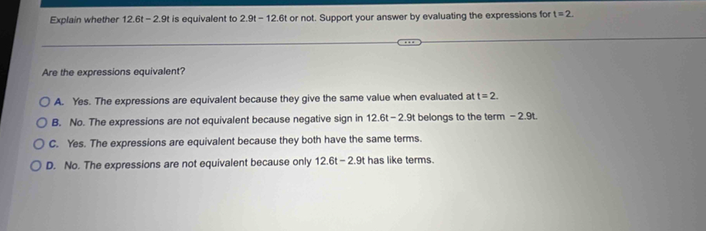 Explain whether 12.6t-2.9t is equivalent to 2.9t-12.6t or not. Support your answer by evaluating the expressions for t=2. 
Are the expressions equivalent?
A. Yes. The expressions are equivalent because they give the same value when evaluated at t=2.
B. No. The expressions are not equivalent because negative sign in 12.6 - 2.9t belongs to the term - 2.9t.
C. Yes. The expressions are equivalent because they both have the same terms.
D. No. The expressions are not equivalent because only 12.6t-2.9t has like terms.