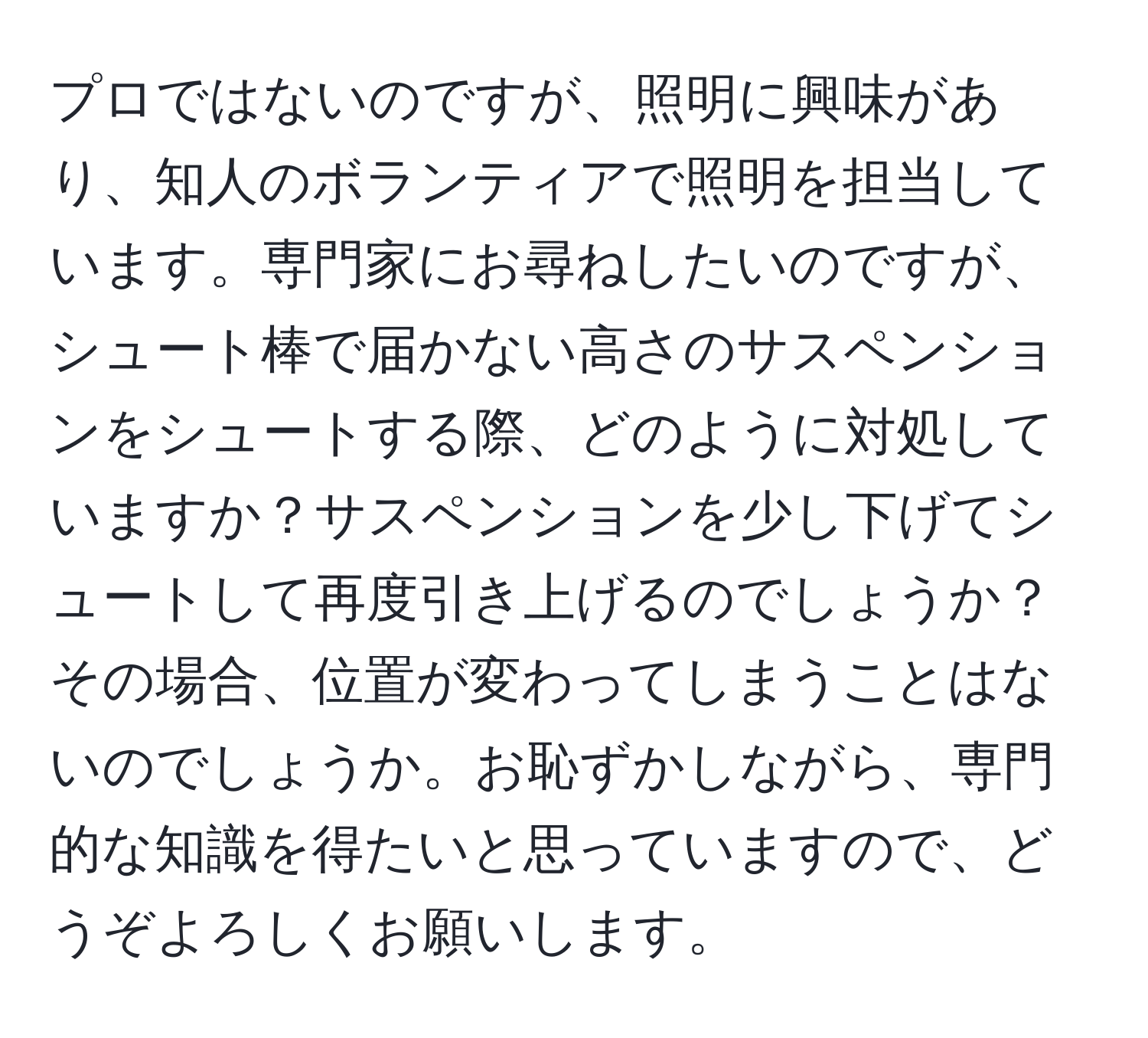 プロではないのですが、照明に興味があり、知人のボランティアで照明を担当しています。専門家にお尋ねしたいのですが、シュート棒で届かない高さのサスペンションをシュートする際、どのように対処していますか？サスペンションを少し下げてシュートして再度引き上げるのでしょうか？その場合、位置が変わってしまうことはないのでしょうか。お恥ずかしながら、専門的な知識を得たいと思っていますので、どうぞよろしくお願いします。