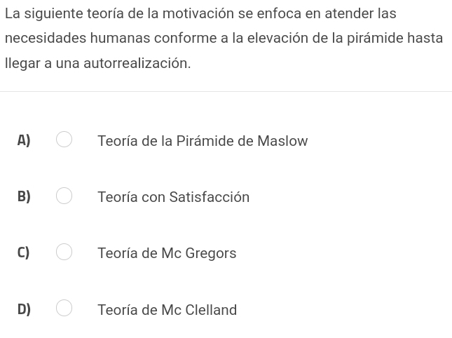 La siguiente teoría de la motivación se enfoca en atender las
necesidades humanas conforme a la elevación de la pirámide hasta
llegar a una autorrealización.
A) Teoría de la Pirámide de Maslow
B) Teoría con Satisfacción
C) Teoría de Mc Gregors
D) Teoría de Mc Clelland