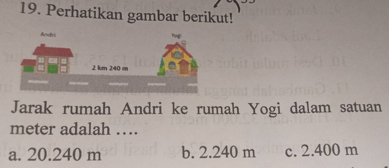 Perhatikan gambar berikut!
Jarak rumah Andri ke rumah Yogi dalam satuan
meter adalah ….
a. 20.240 m b. 2.240 m c. 2.400 m