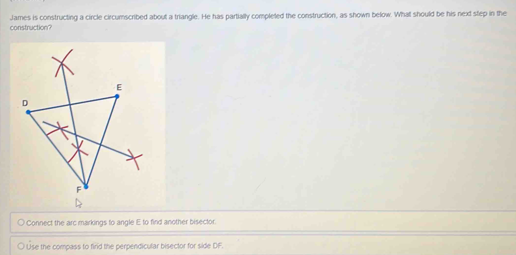 James is constructing a circle circumscribed about a triangle. He has partially completed the construction, as shown below. What should be his next step in the
construction?
Connect the arc markings to angle E to find another bisector
Use the compass to find the perpendicular bisector for side DF.