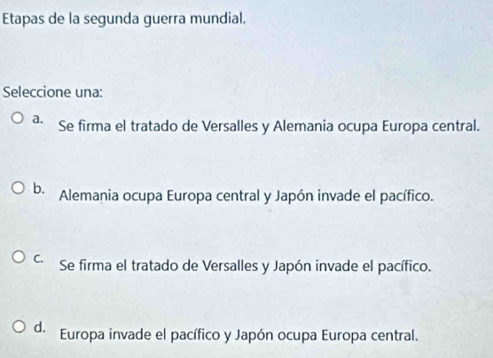 Etapas de la segunda guerra mundial.
Seleccione una:
a. Se firma el tratado de Versalles y Alemania ocupa Europa central.
b. Alemania ocupa Europa central y Japón invade el pacífico.
C. Se firma el tratado de Versalles y Japón invade el pacífico.
d. Europa invade el pacífico y Japón ocupa Europa central.