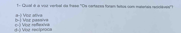 1- Qual é a voz verbal da frase "Os cartazes foram feitos com materiais recicláveis"?
a-) Voz ativa
b-) Voz passiva
c-) Voz reflexiva
d-) Voz recíproca