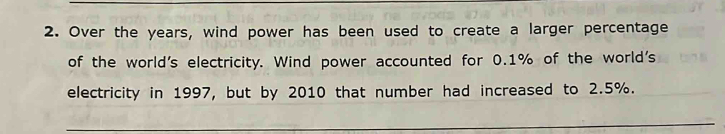 Over the years, wind power has been used to create a larger percentage 
of the world's electricity. Wind power accounted for 0.1% of the world's 
electricity in 1997, but by 2010 that number had increased to 2.5%.