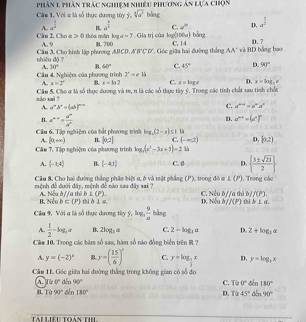 phảN I. phản trác nghiệm nhiều phương án lựa chọn
Câu 1. Với a là số thực dương tùy ý, sqrt[4](a^5)  1/2  bằng
A. a^(frac 5)4 a^(frac 4)5
B.
C. a^(20)
D. a^(frac 5)2
Câu 2. Cho a>0 thỏa mãn log a=7. Gía trị của log (100a) bằng
A. 9 B. 700 C. 14 D. 7
Câu 3. Cho hình lập phương ABCD. A'B'C'D'. Góc giữa hai đường thẳng AA’ và BD bằng bao
nhiêu độ ?
A. 30° B. 60° C. 45° D. 90°
Câu 4. Nghiệm của phương trình 2^x=e là
A. x=2^e B. x=ln 2 C. x=log e D. x=log _2e
Câu 5. Cho a là số thực dương và m, n là các số thực tùy ý. Trong các tính chất sau tính chất
nào sai ?
A. a^m.b^n=(ab)^m+n C. a^(m+n)=a^m.a^n
B. a^(m-n)= a^m/a^n 
D. a^(m.n)=(a^n)^m
Câu 6. Tập nghiệm của bất phương trình log _2(2-x)≤ 1 là
A. [0;+∈fty ) B. [0;2] C. (-∈fty ;2) D. [0;2)
Câu 7. Tập nghiệm của phương trình log _3(x^2-3x+5)=2 là
A.  -1;4 B.  -4;1 C. Ø D.   3± sqrt(21)/2 
Câu 8. Cho hai đường thẳng phân biệt a, b và mặt phẳng (P), trong đó a⊥ (P). Trong các
mệnh đề dưới đây, mệnh đề nào sau đây sai ?
A. Nếu b//a thì b⊥ (P). C. Nếu b//a thì b//(P).
B. Nếu b⊂ (P) thì b⊥ a. D. Nếu b//(P) thì b⊥ a.
Câu 9. Với a là số thực dương tùy ý, log,  9/a  bằng
A.  1/2 -log _3a B. 2log _3a C. 2-log _3a D. 2+log _3a
Câu 10. Trong các hàm số sau, hàm số nào đồng biến trên R ?
A. y=(-2)^x B. y=( 15/6 )^x
C. y=log _ 1/2 x
D. y=log _3x
Câu 11. Góc giữa hai đường thẳng trong không gian có số đo
A. Từ 0° đến 90° C. Từ 0° đến 180°
B. Từ 90° đến 180° D. Từ 45° đến 90°
Tài Liêu toán thL