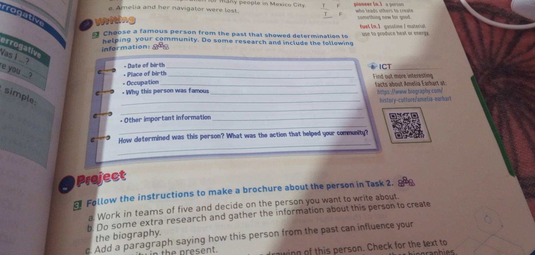 IUP Many people in Mexico City. pioneer (n.) a person 
e. Amelia and her navigator were lost. who leads others to create 
rrogative 
Writing 
something new for good. 
fuel (n.) gasoline / material 
Choose a famous person from the past that showed determination to use to produce heat or energy. 
helping your community. Do some research and include the following 
errogative 
information: gao 
Vas I ...? 
• Date of birth_ 
a ICT 
e you ...? 
C • Place of birth_ 
• Occupation _Find out more interesting 
facts about Amelia Earhart at: 
C . Why this person was famous _https://www.biography.com/ 
simple: 
_history-culture/amelia-earhart 
C 
_ 
_ 
• Other important information_ 
_ 
C How determined was this person? What was the action that helped your community? 
Project 
Follow the instructions to make a brochure about the person in Task 2. 
a. Work in teams of five and decide on the person you want to write about. 
b. Do some extra research and gather the information about this person to create 
the biography. 
c. Add a paragraph saying how this person from the past can influence your 
th e resent. 
wing of this person. Check for the text to