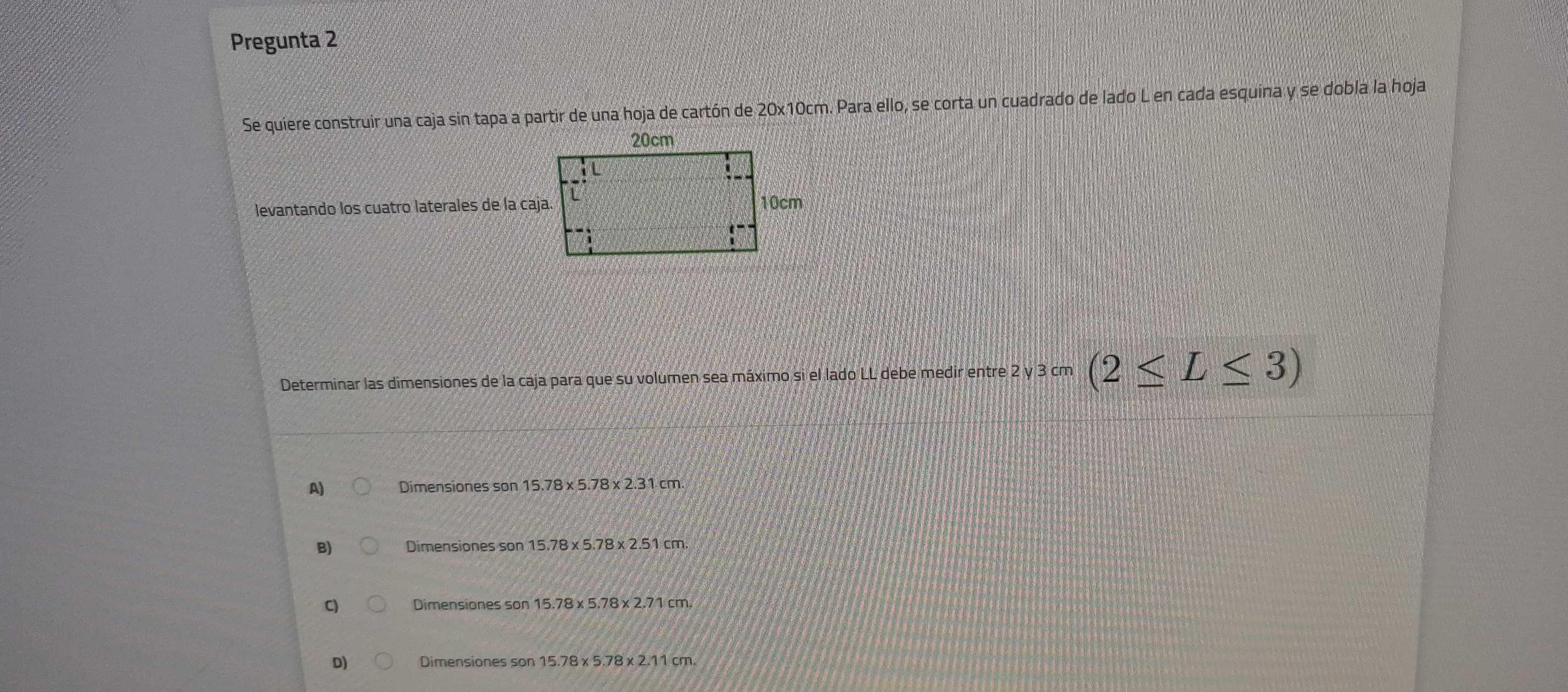 Pregunta 2
Se quiere construir una caja sin tapa a partir de una hoja de cartón de 20x10cm. Para ello, se corta un cuadrado de lado L en cada esquina y se dobla la hoja
levantando los cuatro laterales de la caja
Determinar las dimensiones de la caja para que su volumen sea máximo si el lado LL debe medir entre 2 y 3 cm (2≤ L≤ 3)
A) Dimensiones son 15.78* 5.78* 2.31cm.
B) Dimensiones son 15.78* 5.78* 2.51cm.
C) Dimensiones son 15.78* 5.78* 2.71cm.
D) Dimensiones son 15.78* 5.78* 2.11cm.