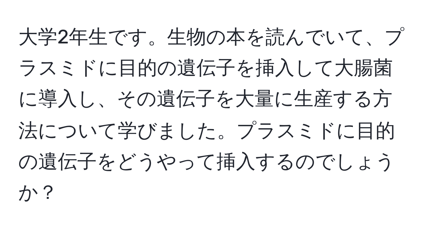 大学2年生です。生物の本を読んでいて、プラスミドに目的の遺伝子を挿入して大腸菌に導入し、その遺伝子を大量に生産する方法について学びました。プラスミドに目的の遺伝子をどうやって挿入するのでしょうか？