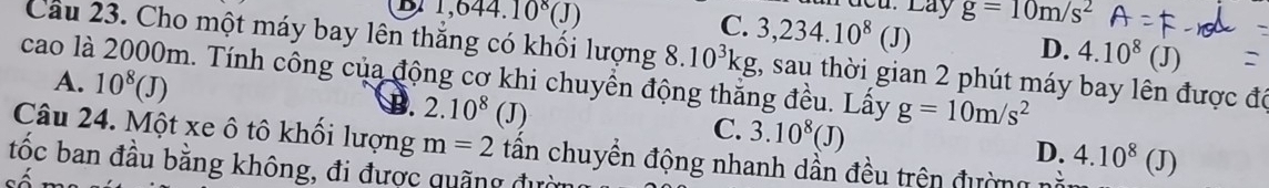 1,644.10^8(J)
Cu. Láy
C. 3,234.10^8(J) g=10m/s^2
D. 4.10^8(J)
Cầu 23. Cho một máy bay lên thắng có khối lượng 8.10^3kg , sau thời gian 2 phút máy bay lên được đó
cao là 2000m. Tính công của động cơ khi chuyền động thắng đều. Lấy g=10m/s^2
A. 10^8(J)
2.10^8(J) C. 3.10^8(J)
Câu 24. Một xe ô tô khối lượng m=2 tân chuyền động nhanh dần đều trện đường 4.10^8(J)
D.
tốc ban đầu bằng không, đi được quãng đườn