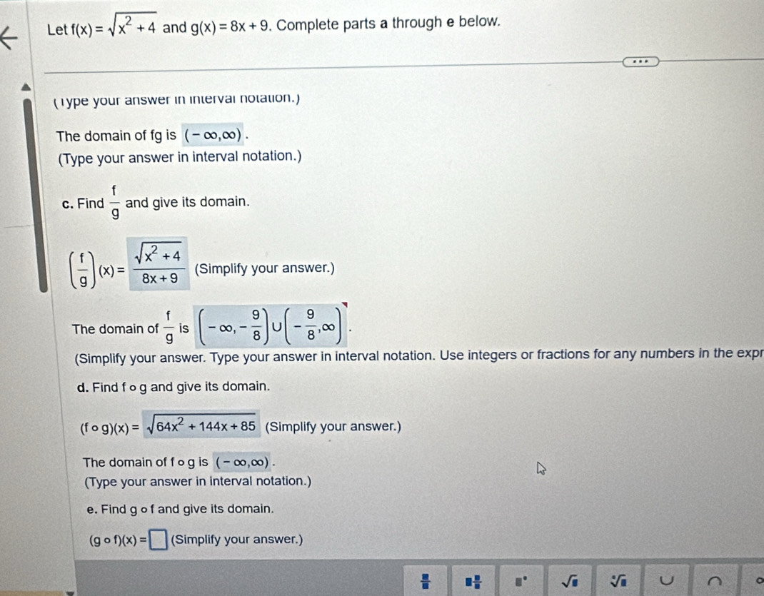 Let f(x)=sqrt(x^2+4) and g(x)=8x+9. Complete parts a through e below. 
(Type your answer in interval notation.) 
The domain of fg is (-∈fty ,∈fty ). 
(Type your answer in interval notation.) 
c. Find  f/g  and give its domain.
( f/g )(x)= (sqrt(x^2+4))/8x+9  (Simplify your answer.) 
The domain of  f/g  is (-∈fty ,- 9/8 ) (- 9/8 ,∈fty ). 
(Simplify your answer. Type your answer in interval notation. Use integers or fractions for any numbers in the expr 
d. Find fog and give its domain.
(fcirc g)(x)=sqrt(64x^2+144x+85) (Simplify your answer.) 
The domain of f o g is (-∈fty ,∈fty ). 
(Type your answer in interval notation.) 
e. Find g o f and give its domain.
(gcirc f)(x)=□ (Simplify your answer.)
 □ /□   □  □ /□   □° sqrt(□ ) sqrt[□](□ ) U ^ 。