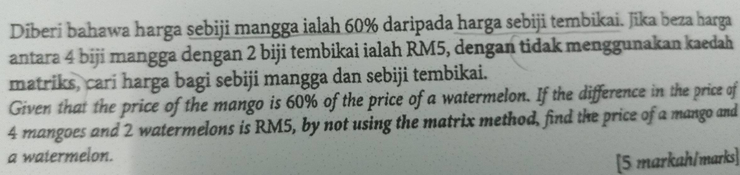 Diberi bahawa harga sebiji mangga ialah 60% daripada harga sebiji tembikai. Jika beza harga 
antara 4 biji mangga dengan 2 biji tembikai ialah RM5, dengan tidak menggunakan kaedah 
matriks, cari harga bagi sebiji mangga dan sebiji tembikai. 
Given that the price of the mango is 60% of the price of a watermelon. If the difference in the price of
4 mangoes and 2 watermelons is RM5, by not using the matrix method, find the price of a mango and 
a watermelon. 
[5 markah/marks]