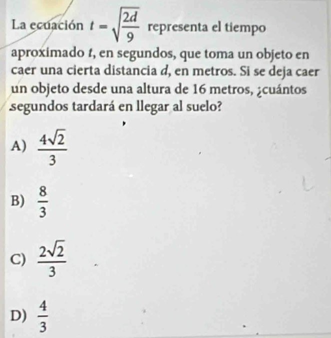 La ecuación t=sqrt(frac 2d)9 representa el tiempo
aproximado 1, en segundos, que toma un objeto en
caer una cierta distancia d, en metros. Si se deja caer
un objeto desde una altura de 16 metros, ¿cuántos
segundos tardará en llegar al suelo?
A)  4sqrt(2)/3 
B)  8/3 
C)  2sqrt(2)/3 
D)  4/3 