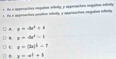 As x approaches negative infinity, y approaches negative infinity
As x approaches positive infinity, y approaches negative infinity.
A. y=-3x^2+4
B. y=-2x^3-1
C. y=(2x)^ 1/2 -7
D. y=-x^(frac 1)2+5