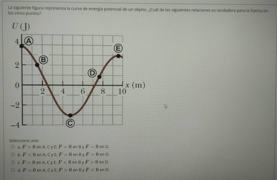 La siguiente figura representa la curva de energía potencial de un objeto. ¿Cuál de las siguientes relaciones es verdadera para la fuerza en
los cinco puntos?
Seleccione una:
a. F>0 en A, C y E; F=0 en B y F=0 en D.
b. F<0</tex> en A, C y E; F=0 en B y F=0 en D.
C. F=0 en A C y E; F<0</tex> en B y F>0 en D.
d. F=0 en A, C y E; F>0 en B y F<0</tex> en D.