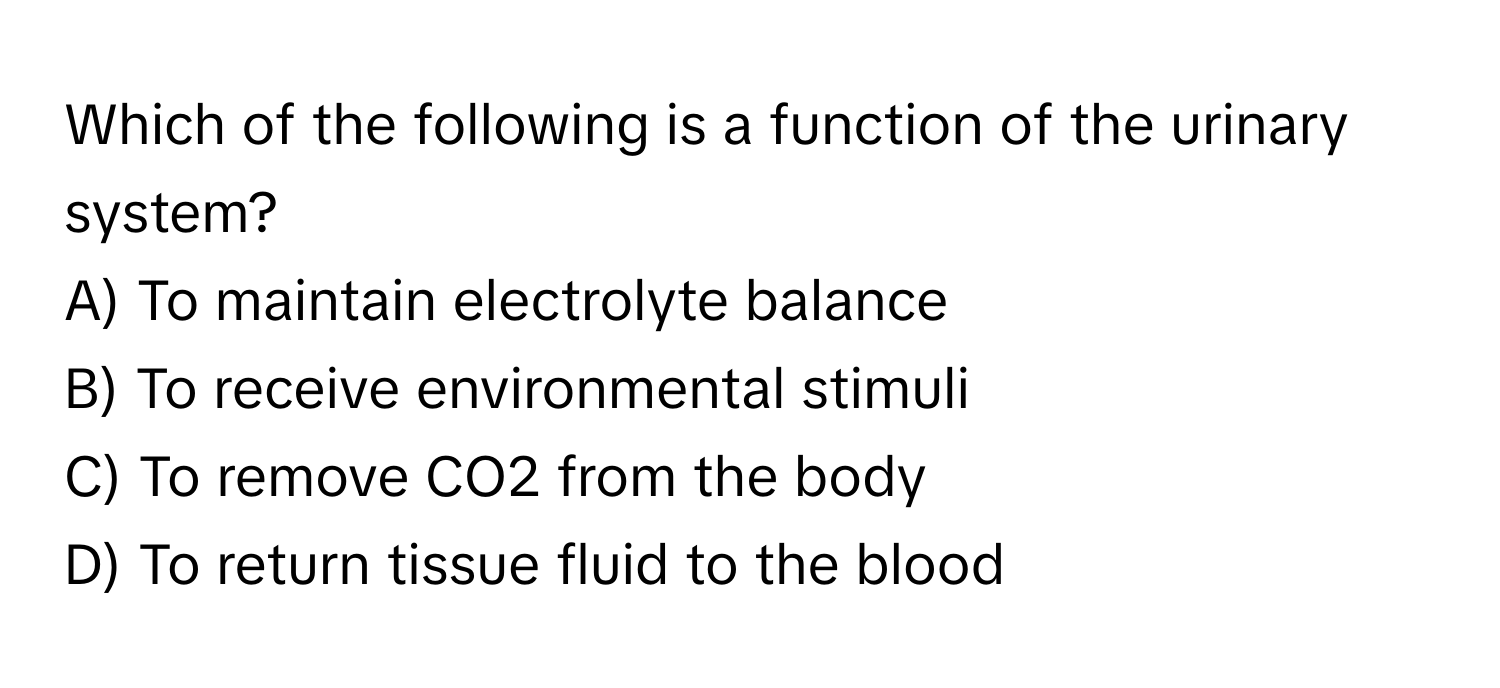 Which of the following is a function of the urinary system?

A) To maintain electrolyte balance
B) To receive environmental stimuli
C) To remove CO2 from the body
D) To return tissue fluid to the blood