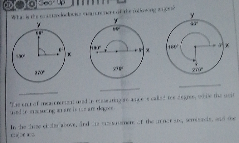 oGear up
What is the counterclockwise measurement of the following angles?
 
 
_
_
The unit of measurement used in measuring an angle is called the degree, while the unit
used in measuring an are is the are degree.
In the three circles above, find the measurement of the minor arc, semicircle, and the
major arc.